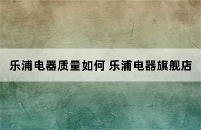 乐浦电器质量如何 乐浦电器旗舰店